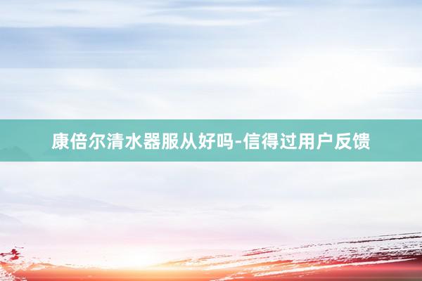 康倍尔清水器服从好吗-信得过用户反馈
