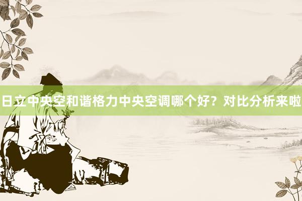 日立中央空和谐格力中央空调哪个好？对比分析来啦