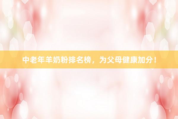 中老年羊奶粉排名榜，为父母健康加分！