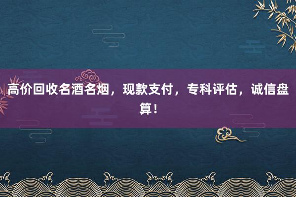 高价回收名酒名烟，现款支付，专科评估，诚信盘算！
