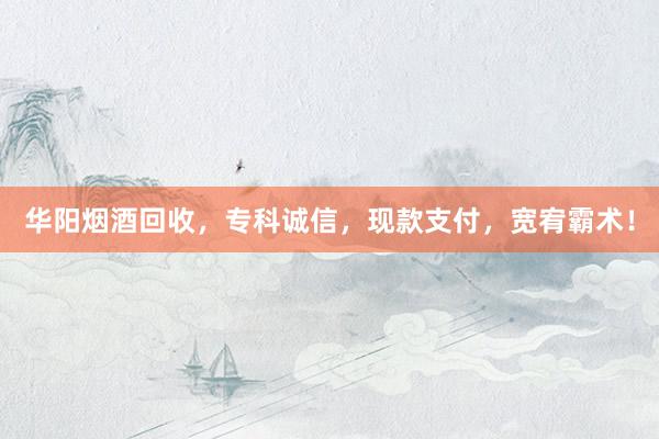 华阳烟酒回收，专科诚信，现款支付，宽宥霸术！